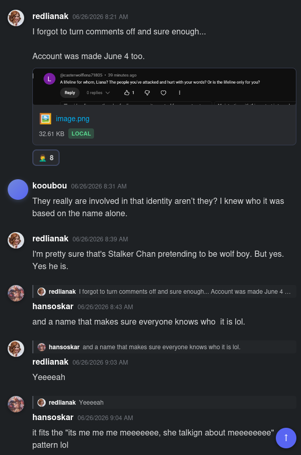 Screenshot of a Discord log that reads:

redlianak 06/26/2026 8:21 AM
I forgot to turn comments off and sure enough...

Account was made June 4 too.

Embedded screenshot of a YouTube comment that reads-
@casterwolflena71805 - 39 minutes ago
A lifeline for whom, Liana? The people you've attacked and hurt with your words? Or is the lifeline only for you?
0 replies 1 thumbs up

8 Dscord facepalm reactions

kooubou 06/26/2026 8:31 AM
They really are involved in that identity aren't they? [ED: No shit sherlock] I knew who it was based on the name alone. [ED: no, you don't]

redlianak 06/26/2026 8:39 AM
I'm pretty sure that's Stalker Chan pretending to be wolf boy. But yes. Yes he is. [ED: Oh, NOW I am, rather than it being a knowing lie to hurt trans people.]

In reply to redlianak writing I forgot to turn comments off and sure enough... Account was made June 4 ...
hansoskar 06/26/2026 8:43 AM
and a name that makes sure everyone knows who  it is lol.

In reply to hansoskar writing and a name that makes sure everyone knows who it is lol.
redlianak 06/26/2026 9:03 AM
Yeeeeah

In reply to redlianak writing Yeeeeah
hansoskar 06/26/2026 9:04 AM
it fits the "its me me me meeeeeee, she talkign [sic] about meeeeeeee" pattern lol