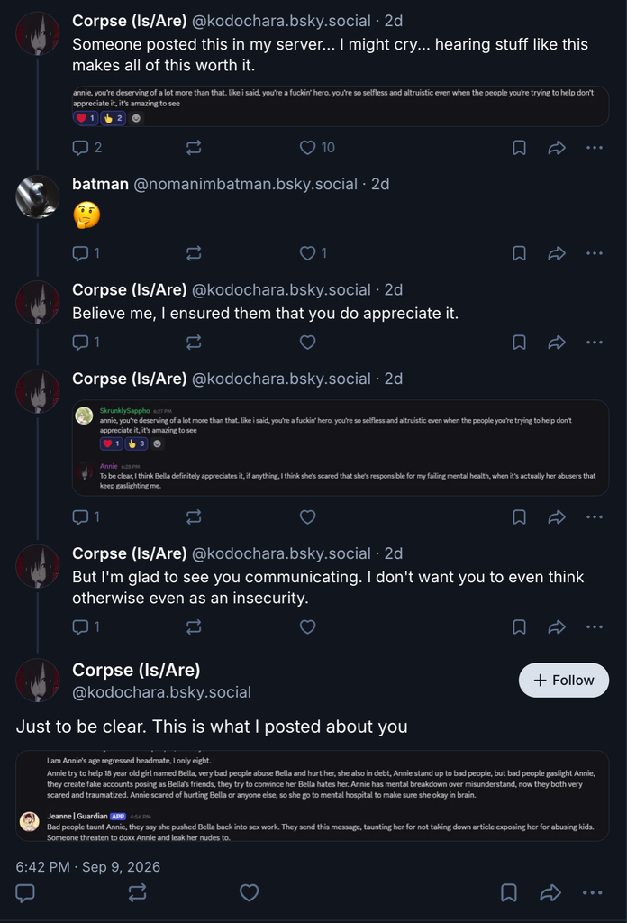 Someone posted this in my server... I might cry... hearing stuff like this makes all of this worth it.

[image]

batman @nomanimbatman.bsky.social • 2d

🤔

Corpse (Is/Are) @kodochara.bsky.social • 2d

Believe me, I ensured them that you do appreciate it.

Corpse (Is/Are) @kodochara.bsky.social • 2d

[image below]

Corpse (Is/Are) @kodochara.bsky.social • 2d

But I'm glad to see you communicating. I don't want you to even think otherwise even as an insecurity.

Corpse (Is/Are) @kodochara.bsky.social

[image below]